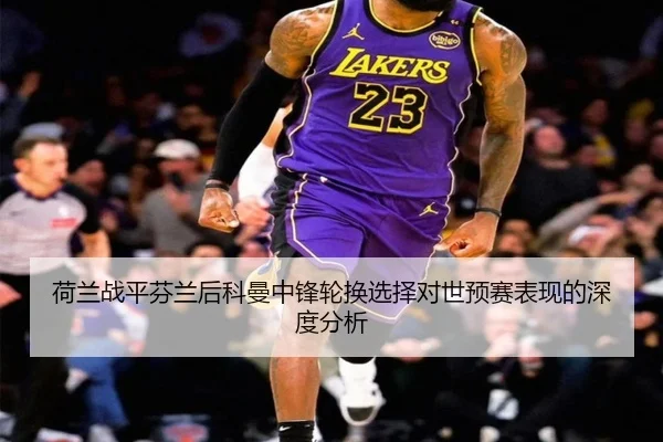 荷兰战平芬兰后科曼中锋轮换选择对世预赛表现的深度分析